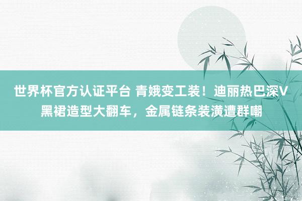 世界杯官方认证平台 青娥变工装！迪丽热巴深V黑裙造型大翻车，金属链条装潢遭群嘲