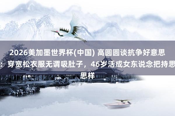 2026美加墨世界杯(中国) 高圆圆谈抗争好意思役：穿宽松衣服无谓吸肚子，46岁活成女东说念把持思样