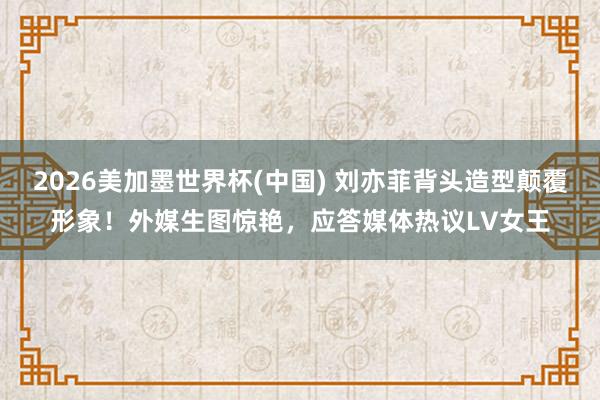 2026美加墨世界杯(中国) 刘亦菲背头造型颠覆形象！外媒生图惊艳，应答媒体热议LV女王