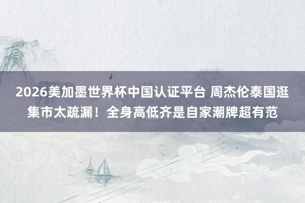 2026美加墨世界杯中国认证平台 周杰伦泰国逛集市太疏漏！全身高低齐是自家潮牌超有范