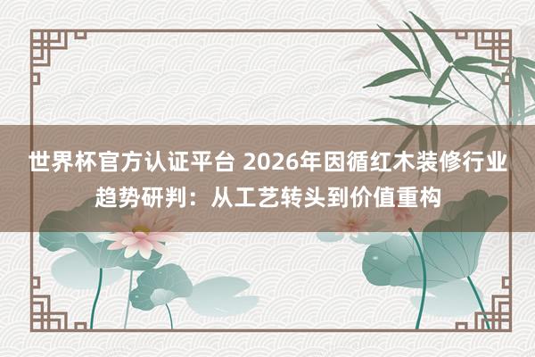 世界杯官方认证平台 2026年因循红木装修行业趋势研判：从工艺转头到价值重构