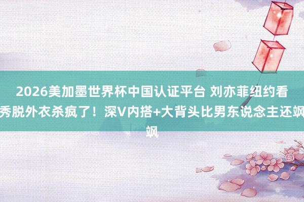 2026美加墨世界杯中国认证平台 刘亦菲纽约看秀脱外衣杀疯了！深V内搭+大背头比男东说念主还飒