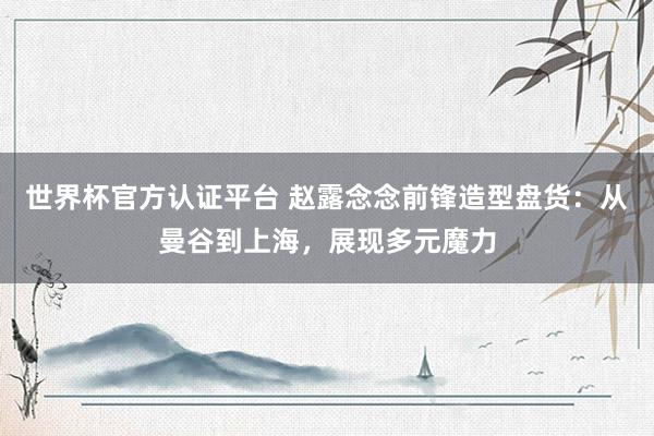 世界杯官方认证平台 赵露念念前锋造型盘货：从曼谷到上海，展现多元魔力