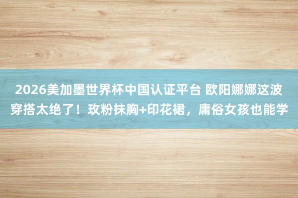 2026美加墨世界杯中国认证平台 欧阳娜娜这波穿搭太绝了！玫粉抹胸+印花裙，庸俗女孩也能学