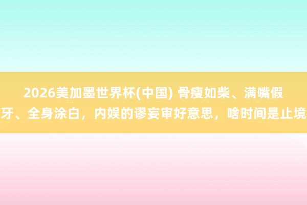2026美加墨世界杯(中国) 骨瘦如柴、满嘴假牙、全身涂白，内娱的谬妄审好意思，啥时间是止境