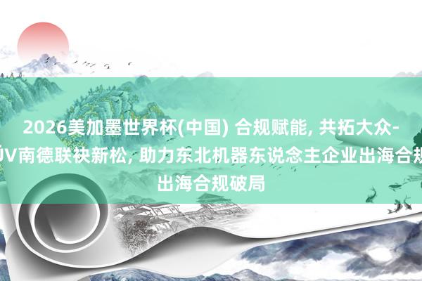 2026美加墨世界杯(中国) 合规赋能， 共拓大众----TÜV南德联袂新松， 助力东北机器东说念主企业出海合规破局