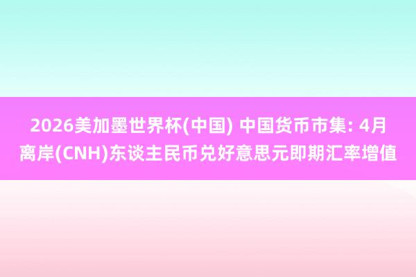 2026美加墨世界杯(中国) 中国货币市集: 4月离岸(CNH)东谈主民币兑好意思元即期汇率增值