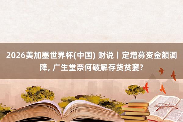2026美加墨世界杯(中国) 财说丨定增募资金额调降， 广生堂奈何破解存货贫窭?