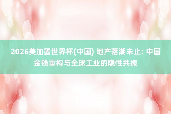 2026美加墨世界杯(中国) 地产落潮未止: 中国金钱重构与全球工业的隐性共振