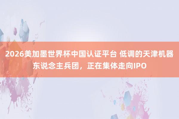 2026美加墨世界杯中国认证平台 低调的天津机器东说念主兵团，正在集体走向IPO