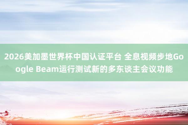 2026美加墨世界杯中国认证平台 全息视频步地Google Beam运行测试新的多东谈主会议功能