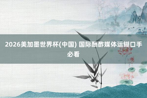 2026美加墨世界杯(中国) 国际酬酢媒体运餬口手必看