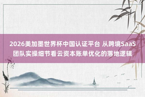 2026美加墨世界杯中国认证平台 从跨境SaaS团队实操细节看云资本账单优化的落地逻辑
