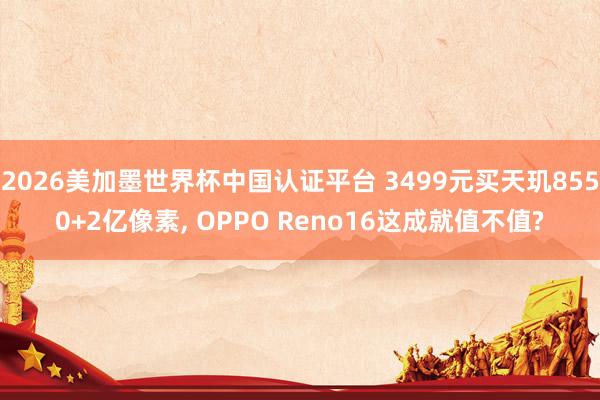2026美加墨世界杯中国认证平台 3499元买天玑8550+2亿像素， OPPO Reno16这成就值不值?