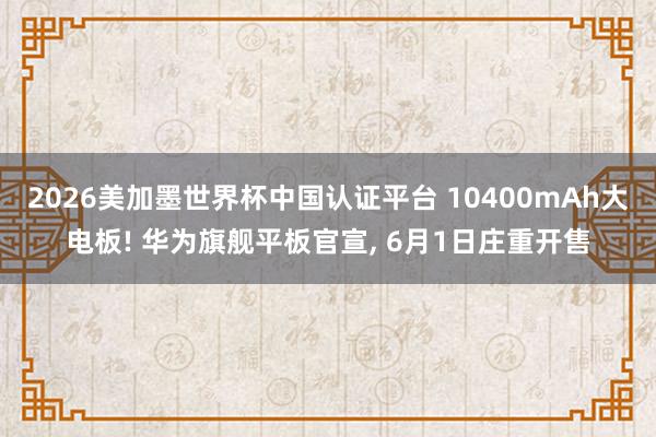 2026美加墨世界杯中国认证平台 10400mAh大电板! 华为旗舰平板官宣， 6月1日庄重开售