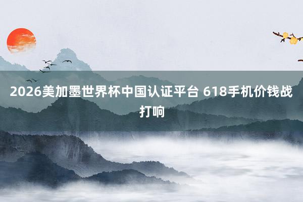 2026美加墨世界杯中国认证平台 618手机价钱战打响