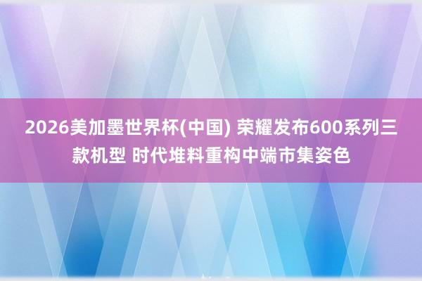 2026美加墨世界杯(中国) 荣耀发布600系列三款机型 时代堆料重构中端市集姿色