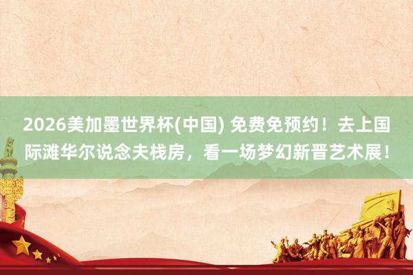 2026美加墨世界杯(中国) 免费免预约！去上国际滩华尔说念夫栈房，看一场梦幻新晋艺术展！