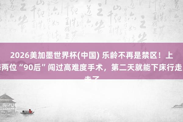 2026美加墨世界杯(中国) 乐龄不再是禁区！上海两位“90后”闯过高难度手术，第二天就能下床行走了