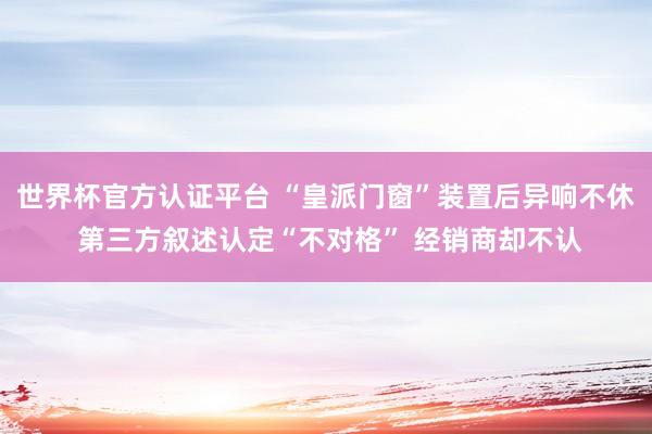 世界杯官方认证平台 “皇派门窗”装置后异响不休 第三方叙述认定“不对格” 经销商却不认