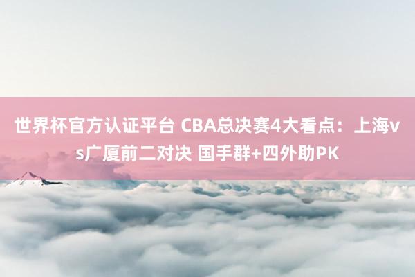 世界杯官方认证平台 CBA总决赛4大看点：上海vs广厦前二对决 国手群+四外助PK