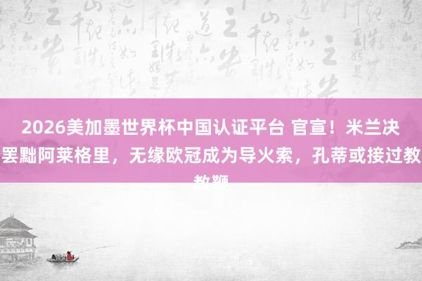 2026美加墨世界杯中国认证平台 官宣！米兰决定罢黜阿莱格里，无缘欧冠成为导火索，孔蒂或接过教鞭