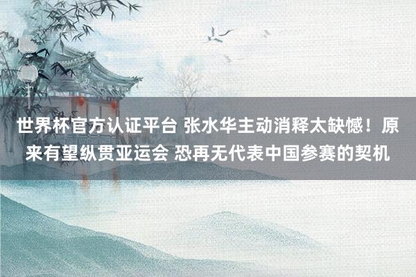 世界杯官方认证平台 张水华主动消释太缺憾！原来有望纵贯亚运会 恐再无代表中国参赛的契机