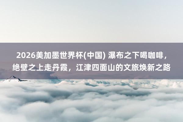 2026美加墨世界杯(中国) 瀑布之下喝咖啡，绝壁之上走丹霞，江津四面山的文旅焕新之路