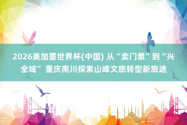 2026美加墨世界杯(中国) 从“卖门票”到“兴全域” 重庆南川探索山峰文旅转型新旅途