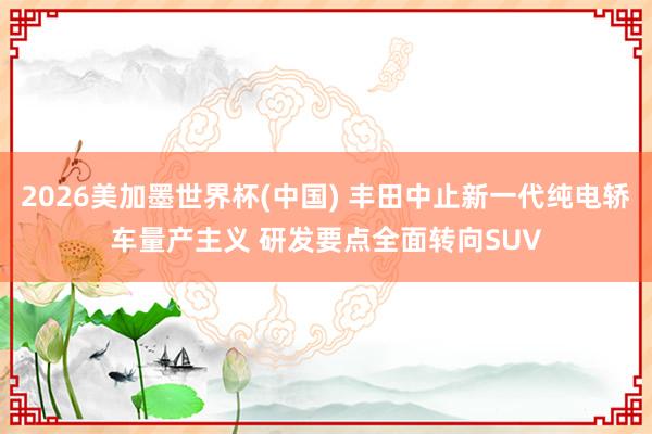 2026美加墨世界杯(中国) 丰田中止新一代纯电轿车量产主义 研发要点全面转向SUV