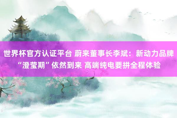 世界杯官方认证平台 蔚来董事长李斌：新动力品牌“澄莹期”依然