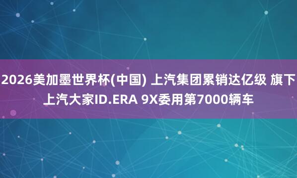 2026美加墨世界杯(中国) 上汽集团累销达亿级 旗下上汽大家ID.ERA 9X委用第7000辆车