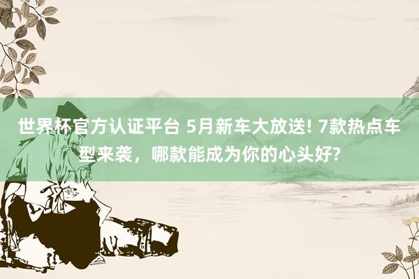 世界杯官方认证平台 5月新车大放送! 7款热点车型来袭，哪款能成为你的心头好?