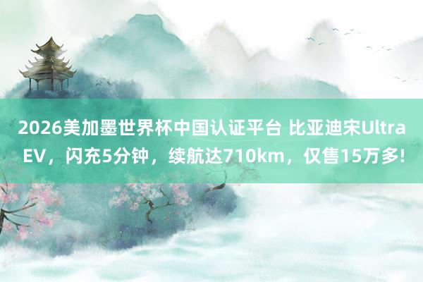 2026美加墨世界杯中国认证平台 比亚迪宋Ultra EV，闪充5分钟，续航达710km，仅售15万多!