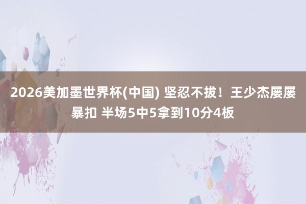 2026美加墨世界杯(中国) 坚忍不拔！王少杰屡屡暴扣 半场5中5拿到10分4板