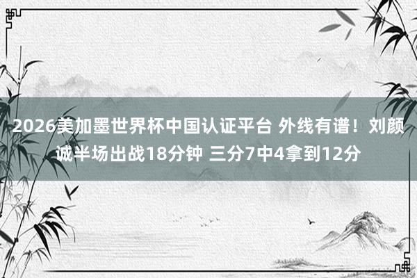 2026美加墨世界杯中国认证平台 外线有谱！刘颜诚半场出战18分钟 三分7中4拿到12分