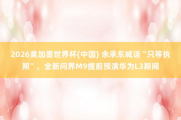 2026美加墨世界杯(中国) 余承东喊话“只等执照”，全新问界M9提前预演华为L3期间