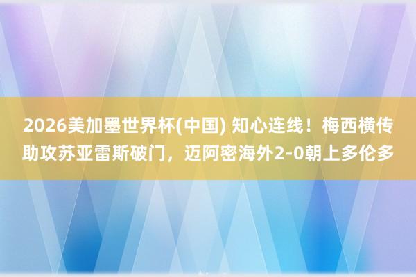 2026美加墨世界杯(中国) 知心连线！梅西横传助攻苏亚雷斯破门，迈阿密海外2-0朝上多伦多