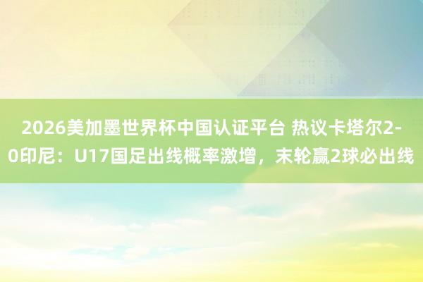 2026美加墨世界杯中国认证平台 热议卡塔尔2-0印尼：U17国足出线概率激增，末轮赢2球必出线
