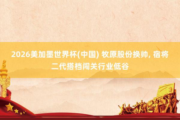 2026美加墨世界杯(中国) 牧原股份换帅， 宿将二代搭档闯关行业低谷