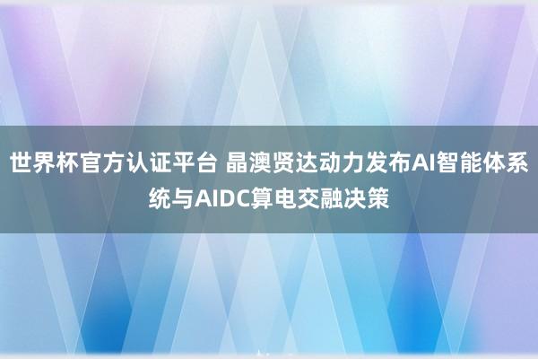 世界杯官方认证平台 晶澳贤达动力发布AI智能体系统与AIDC算电交融决策