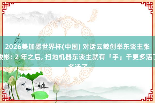 2026美加墨世界杯(中国) 对话云鲸创举东谈主张峻彬: 2 年之后， 扫地机器东谈主就有「手」干更多活了