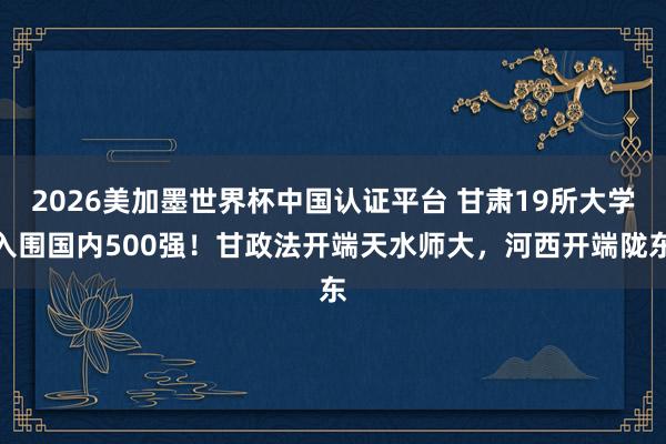 2026美加墨世界杯中国认证平台 甘肃19所大学入围国内500强！甘政法开端天水师大，河西开端陇东