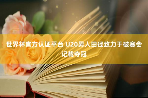 世界杯官方认证平台 U20男人田径致力于破赛会记载夺冠