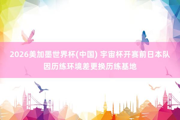 2026美加墨世界杯(中国) 宇宙杯开赛前日本队因历练环境差更换历练基地