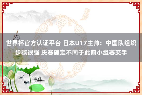 世界杯官方认证平台 日本U17主帅：中国队组织步骤很强 决赛确定不同于此前小组赛交手