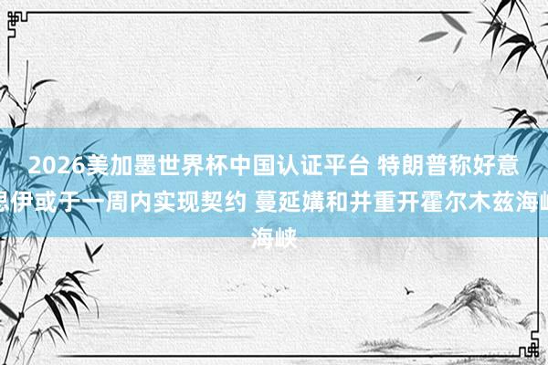 2026美加墨世界杯中国认证平台 特朗普称好意思伊或于一周内实现契约 蔓延媾和并重开霍尔木兹海峡