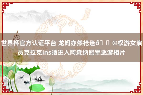 世界杯官方认证平台 龙妈亦然枪迷👩权游女演员克拉克ins晒进入阿森纳冠军巡游相片