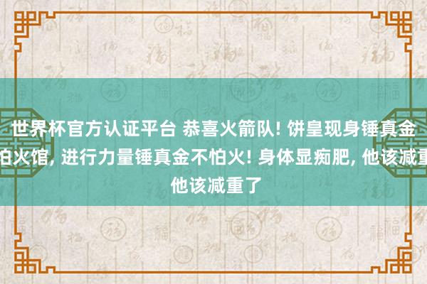 世界杯官方认证平台 恭喜火箭队! 饼皇现身锤真金不怕火馆， 进行力量锤真金不怕火! 身体显痴肥， 他该减重了