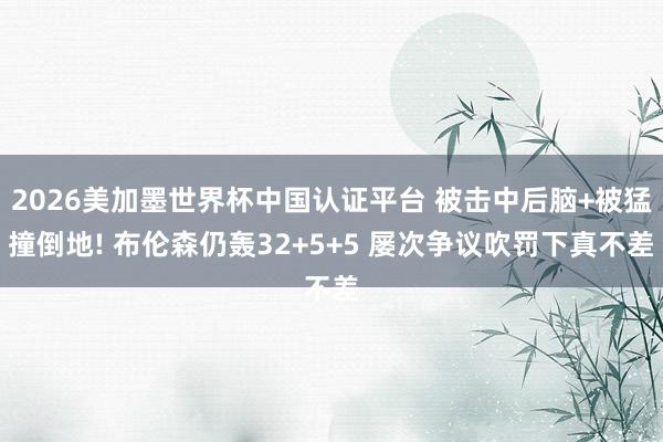 2026美加墨世界杯中国认证平台 被击中后脑+被猛撞倒地! 布伦森仍轰32+5+5 屡次争议吹罚下真不差